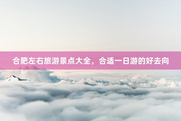 合肥左右旅游景点大全，合适一日游的好去向