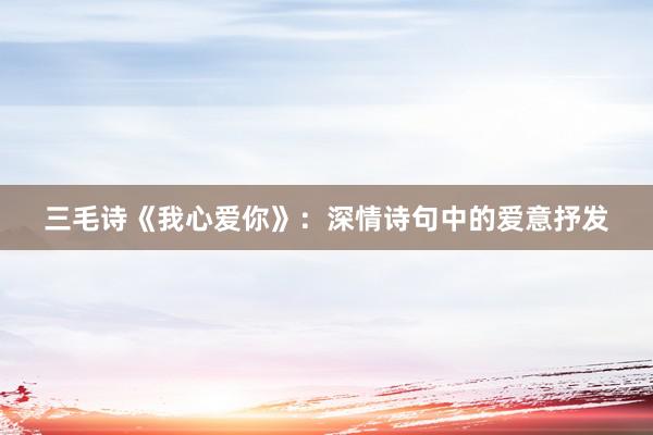 三毛诗《我心爱你》：深情诗句中的爱意抒发